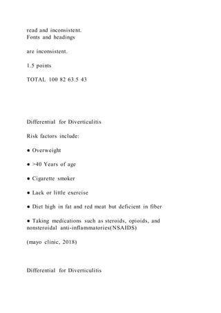 read and inconsistent.
Fonts and headings
are inconsistent.
1.5 points
TOTAL 100 82 63.5 43
Differential for Diverticulitis
Risk factors include:
● Overweight
● >40 Years of age
● Cigarette smoker
● Lack or little exercise
● Diet high in fat and red meat but deficient in fiber
● Taking medications such as steroids, opioids, and
nonsteroidal anti-inflammatories(NSAIDS)
(mayo clinic, 2018)
Differential for Diverticulitis
 