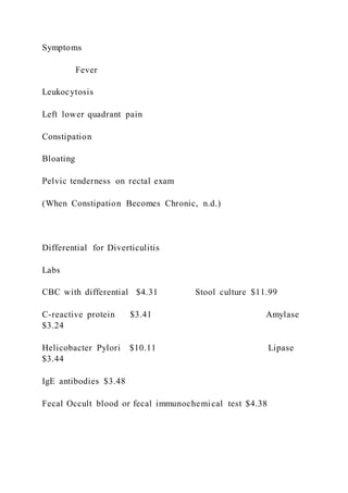 Symptoms
Fever
Leukocytosis
Left lower quadrant pain
Constipation
Bloating
Pelvic tenderness on rectal exam
(When Constipation Becomes Chronic, n.d.)
Differential for Diverticulitis
Labs
CBC with differential $4.31 Stool culture $11.99
C-reactive protein $3.41 Amylase
$3.24
Helicobacter Pylori $10.11 Lipase
$3.44
IgE antibodies $3.48
Fecal Occult blood or fecal immunochemical test $4.38
 