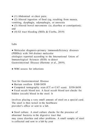 ● (1) Abdominal or chest pain;
● (2) Altered ingestion of food (eg, resulting from nausea,
vomiting, dysphagia, odynophagia, or anorexia
● (3) Altered bowel movements (ie, diarrhea or constipation);
and
● (4) GI tract bleeding (Mills & Ciorba, 2019)
Labs
● Molecular diagnosis-primary immunodeficiency diseases
(PIDDs)) with 344 distinct molecular
etiologies reported according to the International Union of
Immunological Sciences (IUIS) to detect
Gastrointestinal Disease (Hartono et al., 2019).
● WBC-assess for infections
Test for Gastrointestinal Disease
● Barium swallow $300-$450
● Computed tomography scan (CT or CAT scan). $350-$650
● Fecal occult blood test. A fecal occult blood test checks for
hidden (occult) blood in the stool. It
involves placing a very small amount of stool on a special card.
The stool is then tested in the healthcare
provider's office or sent to a lab.
● Stool culture. A stool culture checks for the presence of
abnormal bacteria in the digestive tract that
may cause diarrhea and other problems. A small sample of stool
is collected and sent to a lab by your
 