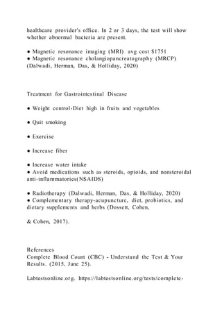 healthcare provider's office. In 2 or 3 days, the test will show
whether abnormal bacteria are present.
● Magnetic resonance imaging (MRI) avg cost $1751
● Magnetic resonance cholangiopancreatography (MRCP)
(Dalwadi, Herman, Das, & Holliday, 2020)
Treatment for Gastrointestinal Disease
● Weight control-Diet high in fruits and vegetables
● Quit smoking
● Exercise
● Increase fiber
● Increase water intake
● Avoid medications such as steroids, opioids, and nonsteroidal
anti-inflammatories(NSAIDS)
● Radiotherapy (Dalwadi, Herman, Das, & Holliday, 2020)
● Complementary therapy-acupuncture, diet, probiotics, and
dietary supplements and herbs (Dossett, Cohen,
& Cohen, 2017).
References
Complete Blood Count (CBC) - Understand the Test & Your
Results. (2015, June 25).
Labtestsonline.org. https://labtestsonline.org/tests/complete-
 
