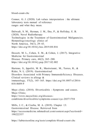 blood-count-cbc
Connor, G. J. (2020). Lab values interpretation : the ultimate
laboratory tests manual of reference
ranges and what they mean.
Dalwadi, S. M., Herman, J. M., Das, P., & Holliday, E. B.
(2020). Novel Radiotherapy
Technologies in the Treatment of Gastrointestinal Malignancies.
Hematology/oncology clinics of
North America, 34(1), 29–43.
https://doi.org/10.1016/j.hoc.2019.08.016
Dossett, M. L., Cohen, E. M., & Cohen, J. (2017). Integrative
Medicine for Gastrointestinal
Disease. Primary care, 44(2), 265–280.
https://doi.org/10.1016/j.pop.2017.02.002
Hartono, S., Ippoliti, M. R., Mastroianni, M., Torres, R., &
Rider, N. L. (2019). Gastrointestinal
Disorders Associated with Primary Immunodeficiency Diseases.
Clinical reviews in allergy &
immunology, 57(2), 145–165. https://doi.org/10.1007/s12016-
018-8689-9
Mayo clinic. (2018). Diverticulitis - Symptoms and causes.
Mayo Clinic;
https://www.mayoclinic.org/diseases-
conditions/diverticulitis/symptoms-causes/syc-20371758
Mills, J. C., & Ciorba, M. A. (2019). Chapter 13:
Gastrointestinal Disease. Retrieved from
https://accessmedicine.mhmedical.com/content.aspx?sectionid=
198222337
https://labtestsonline.org/tests/complete-blood-count-cbc
 