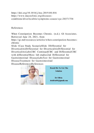 https://doi.org/10.1016/j.hoc.2019.08.016
https://www.mayoclinic.org/diseases-
conditions/diverticulitis/symptoms-causes/syc-20371758
References
When Constipation Becomes Chronic. (n.d.). GI Associates.
Retrieved June 24, 2021, from
https://gi.md/resources/articles/when-constipation-becomes-
chronic
Slide 1Case Study ScenarioSlide 3Differential for
DiverticulitisDifferential for DiverticulitisDifferential for
DiverticulitisLabsCBC ContinuedCBC and DifferentialCBC
with differentialMore lab studies2nd Differential for
Gastrointestinal DiseaseLabsTest for Gastrointestinal
DiseaseTreatment for Gastrointestinal
DiseaseReferencesReferences
 