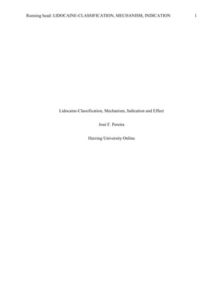 Running head: LIDOCAINE-CLASSIFICATION, MECHANISM, INDICATION 1
Lidocaine-Classification, Mechanism, Indication and Effect
José F. Pereira
Herzing University Online
 