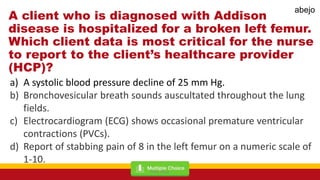 A client who is diagnosed with Addison
disease is hospitalized for a broken left femur.
Which client data is most critical for the nurse
to report to the client’s healthcare provider
(HCP)?
a) A systolic blood pressure decline of 25 mm Hg.
b) Bronchovesicular breath sounds auscultated throughout the lung
fields.
c) Electrocardiogram (ECG) shows occasional premature ventricular
contractions (PVCs).
d) Report of stabbing pain of 8 in the left femur on a numeric scale of
1-10.
Mark Abejo
abejo
 