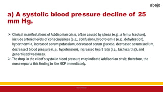 a) A systolic blood pressure decline of 25
mm Hg.
 Clinical manifestations of Addisonian crisis, often caused by stress (e.g., a femur fracture),
include altered levels of consciousness (e.g., confusion), hypovolemia (e.g., dehydration),
hyperthermia, increased serum potassium, decreased serum glucose, decreased serum sodium,
decreased blood pressure (i.e., hypotension), increased heart rate (i.e., tachycardia), and
generalized weakness.
 The drop in the client’s systolic blood pressure may indicate Addisonian crisis; therefore, the
nurse reports this finding to the HCP immediately.
Mark Abejo
abejo
 