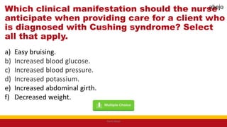 Which clinical manifestation should the nurse
anticipate when providing care for a client who
is diagnosed with Cushing syndrome? Select
all that apply.
a) Easy bruising.
b) Increased blood glucose.
c) Increased blood pressure.
d) Increased potassium.
e) Increased abdominal girth.
f) Decreased weight.
Mark Abejo
abejo
 