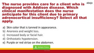 The nurse provides care for a client who is
diagnosed with Addison disease. Which
clinical manifestation does the nurse
anticipate for this client due to primary
adrenocortical insufficiency? Select all that
apply.
a) Skin color that is tanned in appearance.
b) Anorexia and weight loss.
c) Increased body or facial hair.
d) Orthostatic hypotension.
e) Purple or red striae on the abdomen.
Mark Abejo
abejo
 