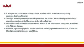 a,b,d
 It is important for the nurse to know clinical manifestations associated with primary
adrenocortical insufficiency.
 The signs and symptoms experienced by the client are a direct result of the hypersecretion of
androgens, cortisol, and aldosterone by the adrenal cortex.
 In addition, clinical manifestations are also a result of the autoimmune component associated
with Addison disease.
 Common signs and symptoms include: anorexia, tanned pigmentation of the skin, orthostatic
blood pressure changes, and weight loss.
Mark Abejo
abejo
 
