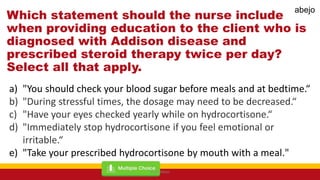 Which statement should the nurse include
when providing education to the client who is
diagnosed with Addison disease and
prescribed steroid therapy twice per day?
Select all that apply.
a) "You should check your blood sugar before meals and at bedtime.“
b) "During stressful times, the dosage may need to be decreased.“
c) "Have your eyes checked yearly while on hydrocortisone.“
d) "Immediately stop hydrocortisone if you feel emotional or
irritable.“
e) "Take your prescribed hydrocortisone by mouth with a meal."
Mark Abejo
abejo
 