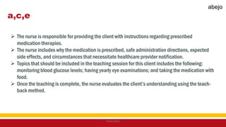 a,c,e
 The nurse is responsible for providing the client with instructions regarding prescribed
medication therapies.
 The nurse includes why the medication is prescribed, safe administration directions, expected
side effects, and circumstances that necessitate healthcare provider notification.
 Topics that should be included in the teaching session for this client includes the following:
monitoring blood glucose levels; having yearly eye examinations; and taking the medication with
food.
 Once the teaching is complete, the nurse evaluates the client’s understanding using the teach-
back method.
Mark Abejo
abejo
 