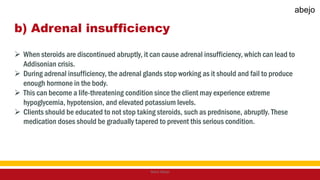 b) Adrenal insufficiency
 When steroids are discontinued abruptly, it can cause adrenal insufficiency, which can lead to
Addisonian crisis.
 During adrenal insufficiency, the adrenal glands stop working as it should and fail to produce
enough hormone in the body.
 This can become a life-threatening condition since the client may experience extreme
hypoglycemia, hypotension, and elevated potassium levels.
 Clients should be educated to not stop taking steroids, such as prednisone, abruptly. These
medication doses should be gradually tapered to prevent this serious condition.
Mark Abejo
abejo
 