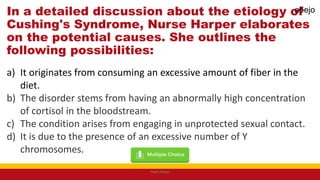 In a detailed discussion about the etiology of
Cushing's Syndrome, Nurse Harper elaborates
on the potential causes. She outlines the
following possibilities:
a) It originates from consuming an excessive amount of fiber in the
diet.
b) The disorder stems from having an abnormally high concentration
of cortisol in the bloodstream.
c) The condition arises from engaging in unprotected sexual contact.
d) It is due to the presence of an excessive number of Y
chromosomes.
Mark Abejo
abejo
 