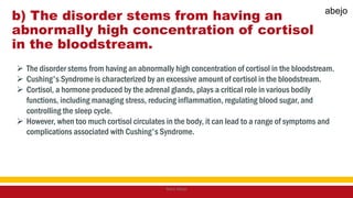 b) The disorder stems from having an
abnormally high concentration of cortisol
in the bloodstream.
 The disorder stems from having an abnormally high concentration of cortisol in the bloodstream.
 Cushing's Syndrome is characterized by an excessive amount of cortisol in the bloodstream.
 Cortisol, a hormone produced by the adrenal glands, plays a critical role in various bodily
functions, including managing stress, reducing inflammation, regulating blood sugar, and
controlling the sleep cycle.
 However, when too much cortisol circulates in the body, it can lead to a range of symptoms and
complications associated with Cushing's Syndrome.
Mark Abejo
abejo
 
