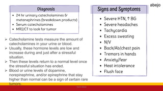  Catecholamine tests measure the amount of
catecholamines in your urine or blood.
 Usually, these hormone levels are low and
increase during and just after a stressful
situation.
 Then these levels return to a normal level once
the stressful situation has ended.
 Blood or urine levels of dopamine,
norepinephrine, and/or epinephrine that stay
higher than normal can be a sign of certain rare
tumors.
Mark Abejo
abejo
 