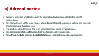 c) Adrenal cortex
 Excessive secretion of aldosterone in the adrenal cortex is responsible for the client’s
hypertension.
 This hormone acts on the renal tubule, where it promotes reabsorption of sodium and excretion
of potassium and hydrogen ions.
 Primary hyperaldosteronism (PA) is an underdiagnosed cause of hypertension.
 The classic presentation of PA includes hypertension and hypokalemia.
 The adrenal medulla secretes the catecholamines — epinephrine and norepinephrine.
Mark Abejo
abejo
 
