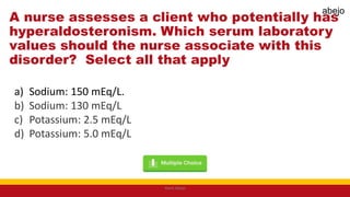 A nurse assesses a client who potentially has
hyperaldosteronism. Which serum laboratory
values should the nurse associate with this
disorder? Select all that apply
a) Sodium: 150 mEq/L.
b) Sodium: 130 mEq/L
c) Potassium: 2.5 mEq/L
d) Potassium: 5.0 mEq/L
Mark Abejo
abejo
 