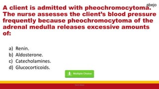 A client is admitted with pheochromocytoma.
The nurse assesses the client’s blood pressure
frequently because pheochromocytoma of the
adrenal medulla releases excessive amounts
of:
a) Renin.
b) Aldosterone.
c) Catecholamines.
d) Glucocorticoids.
Mark Abejo
abejo
 