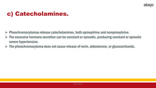 c) Catecholamines.
 Pheochromocytomas release catecholamines, both epinephrine and norepinephrine.
 The excessive hormone secretion can be constant or episodic, producing constant or episodic
severe hypertension.
 The pheochromocytoma does not cause release of renin, aldosterone, or glucocorticoids.
Mark Abejo
abejo
 