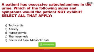 A patient has excessive catecholamines in the
urine. Which of the following signs and
symptoms would the patient NOT exhibit?
SELECT ALL THAT APPLY:
a) Tachycardia
b) Anxiety
c) Hypoglycemia
d) Thermogenesis
e) Decreased Basal Metabolic Rate
Mark Abejo
abejo
 