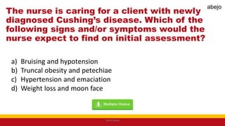 The nurse is caring for a client with newly
diagnosed Cushing’s disease. Which of the
following signs and/or symptoms would the
nurse expect to find on initial assessment?
a) Bruising and hypotension
b) Truncal obesity and petechiae
c) Hypertension and emaciation
d) Weight loss and moon face
Mark Abejo
abejo
 