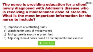 The nurse is providing education for a client
newly diagnosed with Addison’s disease who
is receiving a maintenance dose of steroids.
What is the most important information for the
nurse to include?
a) Importance of restricting fluids
b) Watching for signs of hypoglycemia
c) Taking steroids exactly as prescribed
d) Adjusting steroid doses based on dietary intake and exercise
Mark Abejo
abejo
 