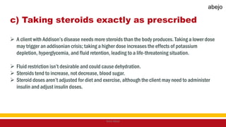 c) Taking steroids exactly as prescribed
 A client with Addison’s disease needs more steroids than the body produces. Taking a lower dose
may trigger an addisonian crisis; taking a higher dose increases the effects of potassium
depletion, hyperglycemia, and fluid retention, leading to a life-threatening situation.
 Fluid restriction isn’t desirable and could cause dehydration.
 Steroids tend to increase, not decrease, blood sugar.
 Steroid doses aren’t adjusted for diet and exercise, although the client may need to administer
insulin and adjust insulin doses.
Mark Abejo
abejo
 