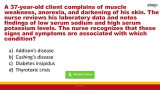 A 37-year-old client complains of muscle
weakness, anorexia, and darkening of his skin. The
nurse reviews his laboratory data and notes
findings of low serum sodium and high serum
potassium levels. The nurse recognizes that these
signs and symptoms are associated with which
condition?
a) Addison’s disease
b) Cushing’s disease
c) Diabetes insipidus
d) Thyrotoxic crisis
Mark Abejo
abejo
 