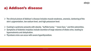 a) Addison’s disease
 The clinical picture of Addison’s disease includes muscle weakness, anorexia, darkening of the
skin’s pigmentation, low sodium level, and high potassium level.
 Cushing’s syndrome presents with obesity, “buffalo hump,” “moon face,” and thin extremities.
 Symptoms of diabetes insipidus include excretion of large volumes of dilute urine, leading to
hypernatremia and dehydration.
 Thyrotoxic crisis can occur with severe hyperthyroidism.
Mark Abejo
abejo
 