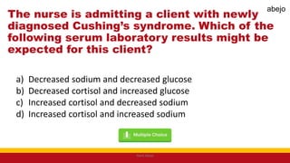 The nurse is admitting a client with newly
diagnosed Cushing’s syndrome. Which of the
following serum laboratory results might be
expected for this client?
a) Decreased sodium and decreased glucose
b) Decreased cortisol and increased glucose
c) Increased cortisol and decreased sodium
d) Increased cortisol and increased sodium
Mark Abejo
abejo
 