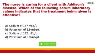The nurse is caring for a client with Addison’s
disease. Which of the following serum laboratory
values indicates that the treatment being given is
effective?
a) Sodium of 147 mEq/L
b) Potassium of 2.9 mEq/L
c) Sodium of 142 mEq/L
d) Potassium of 6.0 mEq/L
Mark Abejo
abejo
 