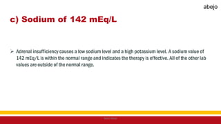 c) Sodium of 142 mEq/L
 Adrenal insufficiency causes a low sodium level and a high potassium level. A sodium value of
142 mEq/L is within the normal range and indicates the therapy is effective. All of the other lab
values are outside of the normal range.
Mark Abejo
abejo
 