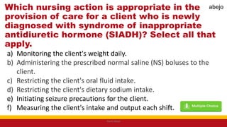 Which nursing action is appropriate in the
provision of care for a client who is newly
diagnosed with syndrome of inappropriate
antidiuretic hormone (SIADH)? Select all that
apply.
a) Monitoring the client's weight daily.
b) Administering the prescribed normal saline (NS) boluses to the
client.
c) Restricting the client's oral fluid intake.
d) Restricting the client's dietary sodium intake.
e) Initiating seizure precautions for the client.
f) Measuring the client's intake and output each shift.
Mark Abejo
abejo
 