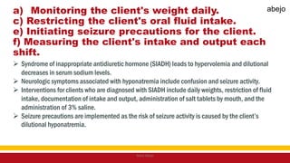 a) Monitoring the client's weight daily.
c) Restricting the client's oral fluid intake.
e) Initiating seizure precautions for the client.
f) Measuring the client's intake and output each
shift.
 Syndrome of inappropriate antidiuretic hormone (SIADH) leads to hypervolemia and dilutional
decreases in serum sodium levels.
 Neurologic symptoms associated with hyponatremia include confusion and seizure activity.
 Interventions for clients who are diagnosed with SIADH include daily weights, restriction of fluid
intake, documentation of intake and output, administration of salt tablets by mouth, and the
administration of 3% saline.
 Seizure precautions are implemented as the risk of seizure activity is caused by the client’s
dilutional hyponatremia.
Mark Abejo
abejo
 