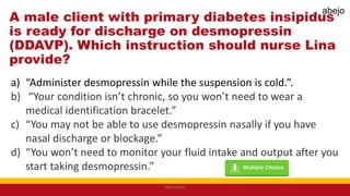 A male client with primary diabetes insipidus
is ready for discharge on desmopressin
(DDAVP). Which instruction should nurse Lina
provide?
a) “Administer desmopressin while the suspension is cold.”.
b) “Your condition isn’t chronic, so you won’t need to wear a
medical identification bracelet.”
c) “You may not be able to use desmopressin nasally if you have
nasal discharge or blockage.”
d) “You won’t need to monitor your fluid intake and output after you
start taking desmopressin.”
Mark Abejo
abejo
 