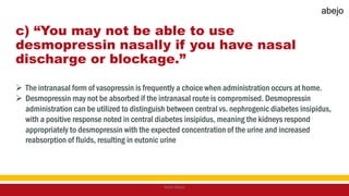 c) “You may not be able to use
desmopressin nasally if you have nasal
discharge or blockage.”
 The intranasal form of vasopressin is frequently a choice when administration occurs at home.
 Desmopressin may not be absorbed if the intranasal route is compromised. Desmopressin
administration can be utilized to distinguish between central vs. nephrogenic diabetes insipidus,
with a positive response noted in central diabetes insipidus, meaning the kidneys respond
appropriately to desmopressin with the expected concentration of the urine and increased
reabsorption of fluids, resulting in eutonic urine
Mark Abejo
abejo
 