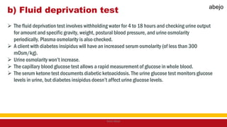 b) Fluid deprivation test
 The fluid deprivation test involves withholding water for 4 to 18 hours and checking urine output
for amount and specific gravity, weight, postural blood pressure, and urine osmolarity
periodically. Plasma osmolarity is also checked.
 A client with diabetes insipidus will have an increased serum osmolarity (of less than 300
mOsm/kg).
 Urine osmolarity won’t increase.
 The capillary blood glucose test allows a rapid measurement of glucose in whole blood.
 The serum ketone test documents diabetic ketoacidosis. The urine glucose test monitors glucose
levels in urine, but diabetes insipidus doesn’t affect urine glucose levels.
Mark Abejo
abejo
 