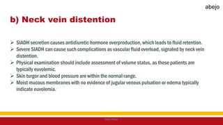 b) Neck vein distention
 SIADH secretion causes antidiuretic hormone overproduction, which leads to fluid retention.
 Severe SIADH can cause such complications as vascular fluid overload, signaled by neck vein
distention.
 Physical examination should include assessment of volume status, as these patients are
typically euvolemic.
 Skin turgor and blood pressure are within the normal range.
 Moist mucous membranes with no evidence of jugular venous pulsation or edema typically
indicate euvolemia.
Mark Abejo
abejo
 