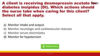 A client is receiving desmopressin acetate for
diabetes insipidus (DI). Which actions should
the nurse take when caring for this client?
Select all that apply.
a) Monitor intake and output.
b) Monitor neurologic and cardiovascular statuses
c) Monitor serum electrolytes
d) Monitor for hypotension
Mark Abejo
abejo
 