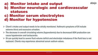 a) Monitor intake and output
b) Monitor neurologic and cardiovascular
statuses
c) Monitor serum electrolytes
d) Monitor for hypotension
 Client’s intake and output needs to be strictly monitored. Hallmark symptoms of DI include
extreme thirst and excessive urination.
 The decrease in overall circulating volume (hypovolemia) due to decreased ADH production can
cause hypotension and tachycardia.
 DI can quickly lead to severe fluid volume deficit and electrolyte imbalance if the fluid loss is not
replaced. Clients may experience abnormal serum sodium values.
Mark Abejo
abejo
 