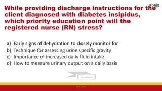 While providing discharge instructions for the
client diagnosed with diabetes insipidus,
which priority education point will the
registered nurse (RN) stress?
a) Early signs of dehydration to closely monitor for
b) Technique for assessing urine specific gravity
c) Importance of increased daily fluid intake
d) How to measure urinary output on a daily basis
Mark Abejo
abejo
 