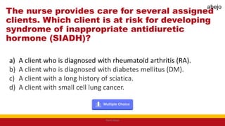 The nurse provides care for several assigned
clients. Which client is at risk for developing
syndrome of inappropriate antidiuretic
hormone (SIADH)?
a) A client who is diagnosed with rheumatoid arthritis (RA).
b) A client who is diagnosed with diabetes mellitus (DM).
c) A client with a long history of sciatica.
d) A client with small cell lung cancer.
Mark Abejo
abejo
 