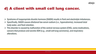 d) A client with small cell lung cancer.
 Syndrome of inappropriate diuretic hormone (SIADH) results in fluid and electrolyte imbalances.
 Specifically, SIADH causes dilutional low serum sodium (i.e., hyponatremia), increased total
body water, and fluid retention.
 This disorder is caused by malfunction of the central nervous system (CNS), some medications,
cancers that produce and secrete ADH (e.g., small cell lung carcinoma), and respiratory
alterations.
Mark Abejo
abejo
 
