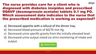 The nurse provides care for a client who is
diagnosed with diabetes insipidus and prescribed
DDAVP (desmopressin acetate) tablets 0.1 mg PO.
Which assessment data indicates to the nurse that
the prescribed medication is working as expected?
a) Decreased appetite with a refusal of the dinner tray.
b) Decreased blood pressure of 60/70 mm Hg.
c) Decreased urine specific gravity from the initially elevated level.
d) Decreased urine output noted via strict monitoring of intake and
output.
Mark Abejo
abejo
 