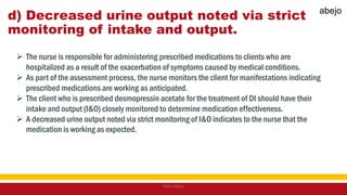 d) Decreased urine output noted via strict
monitoring of intake and output.
 The nurse is responsible for administering prescribed medications to clients who are
hospitalized as a result of the exacerbation of symptoms caused by medical conditions.
 As part of the assessment process, the nurse monitors the client for manifestations indicating
prescribed medications are working as anticipated.
 The client who is prescribed desmopressin acetate for the treatment of DI should have their
intake and output (I&O) closely monitored to determine medication effectiveness.
 A decreased urine output noted via strict monitoring of I&O indicates to the nurse that the
medication is working as expected.
Mark Abejo
abejo
 