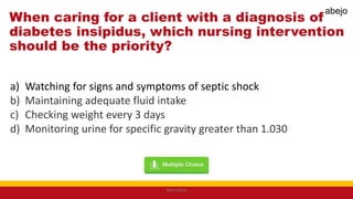 When caring for a client with a diagnosis of
diabetes insipidus, which nursing intervention
should be the priority?
a) Watching for signs and symptoms of septic shock
b) Maintaining adequate fluid intake
c) Checking weight every 3 days
d) Monitoring urine for specific gravity greater than 1.030
Mark Abejo
abejo
 