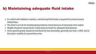 b) Maintaining adequate fluid intake
 In a client with diabetes insipidus, maintaining fluid intake is essential to prevent severe
dehydration.
 The client is at risk for developing hypovolemic shock because of increased urine output.
 Weight should be measured on a daily basis to check for adequate fluid balance.
 Urine specific gravity should be monitored for low osmolality, generally less than 1.005, due to
the body’s inability to concentrate urine.
Mark Abejo
abejo
 