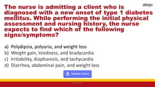 The nurse is admitting a client who is
diagnosed with a new onset of type 1 diabetes
mellitus. While performing the initial physical
assessment and nursing history, the nurse
expects to find which of the following
signs/symptoms?
a) Polydipsia, polyuria, and weight loss
b) Weight gain, tiredness, and bradycardia
c) Irritability, diaphoresis, and tachycardia
d) Diarrhea, abdominal pain, and weight loss
Mark Abejo
abejo
 