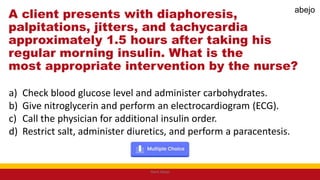 A client presents with diaphoresis,
palpitations, jitters, and tachycardia
approximately 1.5 hours after taking his
regular morning insulin. What is the
most appropriate intervention by the nurse?
a) Check blood glucose level and administer carbohydrates.
b) Give nitroglycerin and perform an electrocardiogram (ECG).
c) Call the physician for additional insulin order.
d) Restrict salt, administer diuretics, and perform a paracentesis.
Mark Abejo
abejo
 