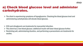 a) Check blood glucose level and administer
carbohydrates.
 The client is experiencing symptoms of hypoglycemia. Checking the blood glucose level and
administering carbohydrates will elevate blood glucose.
 ECG and nitroglycerin are treatments for myocardial infarction.
 This client has a low blood glucose; additional insulin will lower blood glucose further.
 Restricting salt, administering diuretics, and performing a paracentesis are treatments for
ascites.
Mark Abejo
abejo
 