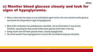 c) Monitor blood glucose closely and look for
signs of hypoglycemia.
 When a client who has taken an oral antidiabetic agent vomits, the nurse should monitor glucose
and assess him frequently for signs of hypoglycemia.
 Most of the medication has probably been absorbed, and any food taken in may be lost.
Therefore, repeating the dose would further lower glucose levels later in the day.
 Giving insulin also will lower glucose levels, causing hypoglycemia.
 The client wouldn’t have hyperglycemia if most of the oral diabetic drug was absorbed.
Mark Abejo
abejo
 